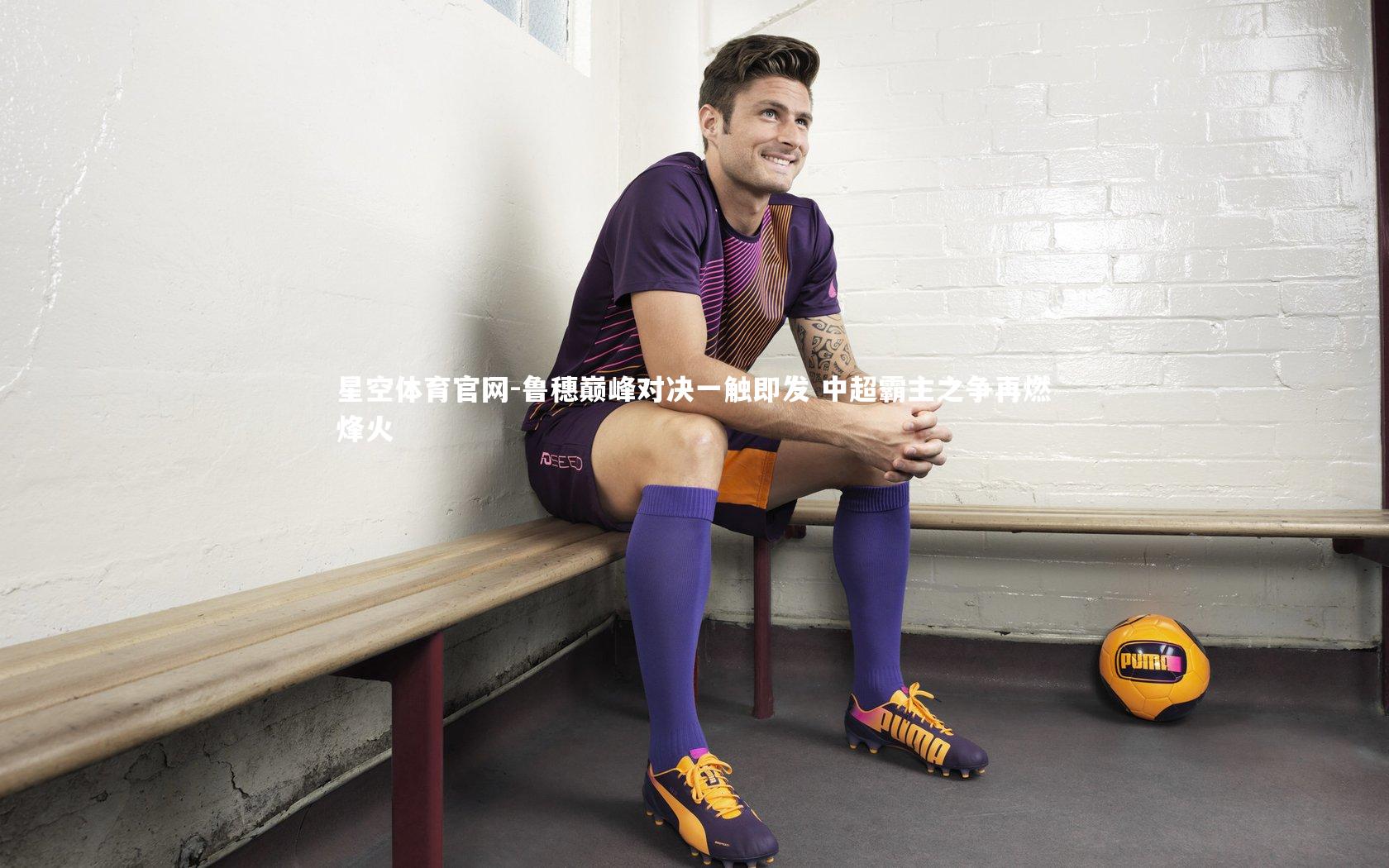 星空体育官网-鲁穗巅峰对决一触即发 中超霸主之争再燃烽火